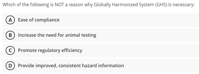 Which of the following is NOT a reason why Globally Harmonized System (GHS) is necessary:
A) Ease of compliance
B Increase the need for animal testing
c) Promote regulatory efficiency
D Provide improved, consistent hazard information
