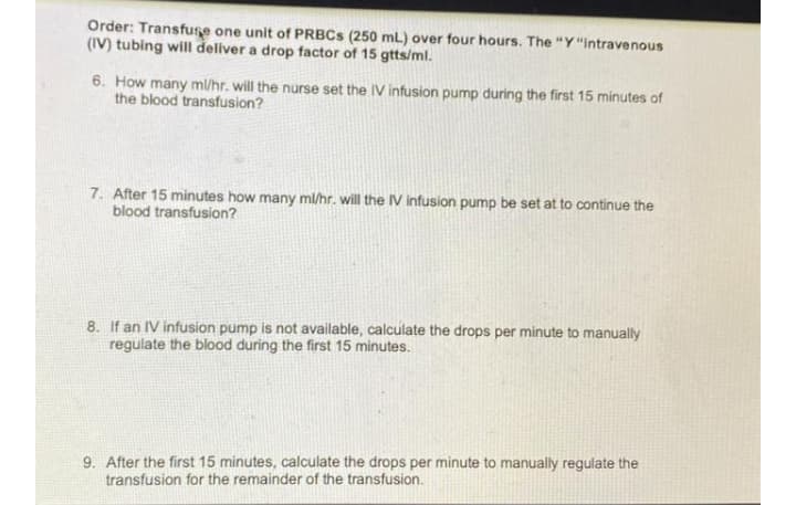 Order: Transfuse one unit of PRBCS (250 mL) over four hours. The "Y"intravenous
(IV) tubing will deliver a drop factor of 15 gtts/ml.
6. How many m/hr. will the nurse set the IV infusion pump during the first 15 minutes of
the blood transfusion?
7. After 15 minutes how many ml/hr. will the IV infusion pump be set at to continue the
blood transfusion?
8. If an IV infusion pump is not available, calculate the drops per minute to manually
regulate the blood during the first 15 minutes.
9. After the first 15 minutes, calculate the drops per minute to manually regulate the
transfusion for the remainder of the transfusion.
