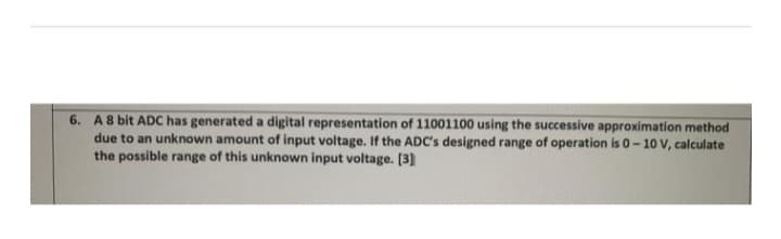 6. A 8 bit ADC has generated a digital representation of 11001100 using the successive approximation method
due to an unknown amount of input voltage. If the ADC's designed range of operation is 0-10 V, calculate
the possible range of this unknown input voltage. [3]