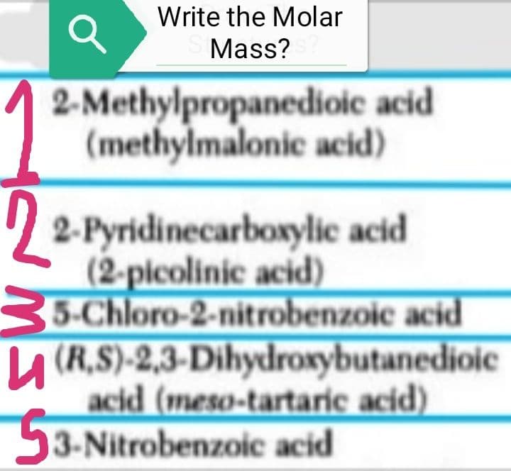 Write the Molar
Mass?
2-Methylpropanedioic acid
(methylmalonic acid)
2-Pyridinecarboxylic acid
(2-picolinic acid)
5-Chloro-2-nitrobenzoic acid
(R.S)-2,3-Dihydroxybutanedioic
acid (meso-tartaric acid)
53-Nitrobenzoic acid