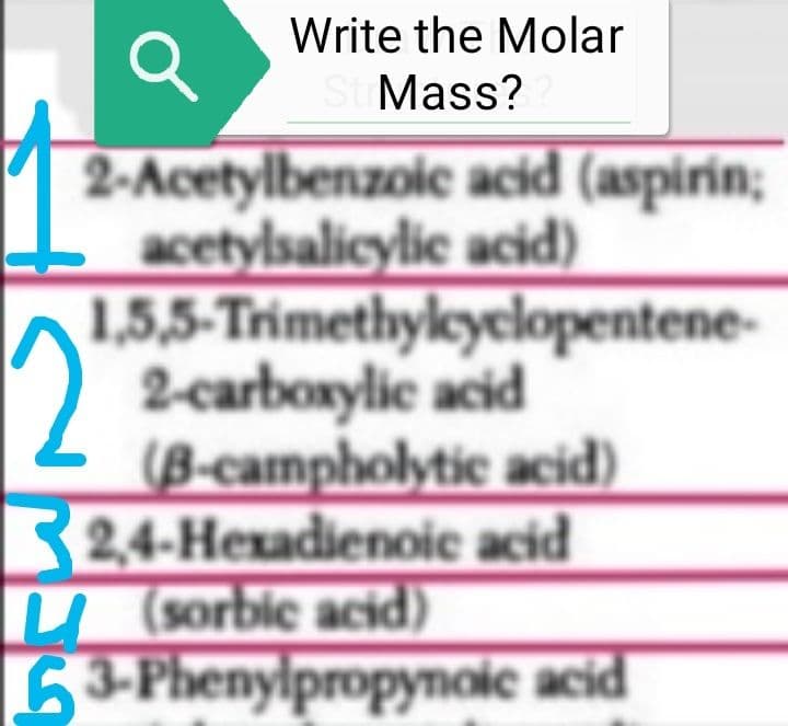 Write the Molar
St Mass?
Q
2-Acetylbenzoic acid (aspirin;
acetylsalicylic acid)
1,5,5-Trimethylcyclopentene-
2-carboxylic acid
(B-campholytic acid)
2,4-Hexadienoic acid
(sorbic acid)
63-Phenylpropynoic acid