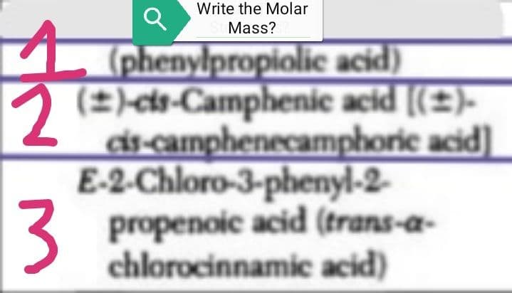 P
Q
2
3
Write the Molar
Mass?
(phenylpropiolic acid)
(2)-cis-Camphenic acid [(±)-
cis-camphenecamphoric acid)]
E-2-Chloro-3-phenyl-2-
propenoic acid (trans-a-
chlorocinnamic acid)