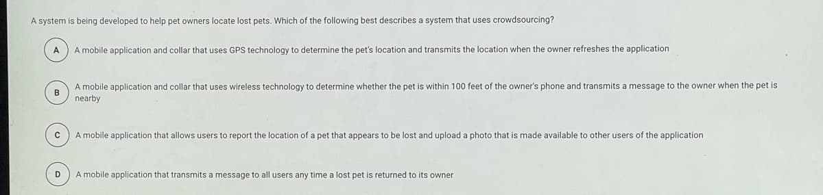 A system is being developed to help pet owners locate lost pets. Which of the following best describes a system that uses crowdsourcing?
A
A mobile application and collar that uses GPS technology to determine the pet's location and transmits the location when the owner refreshes the application
A mobile application and collar that uses wireless technology to determine whether the pet is within 100 feet of the owner's phone and transmits a message to the owner when the pet is
B
nearby
A mobile application that allows users to report the location of a pet that appears to be lost and upload a photo that is made available to other users of the application
D
A mobile application that transmits a message to all users any time a lost pet is returned to its owner
