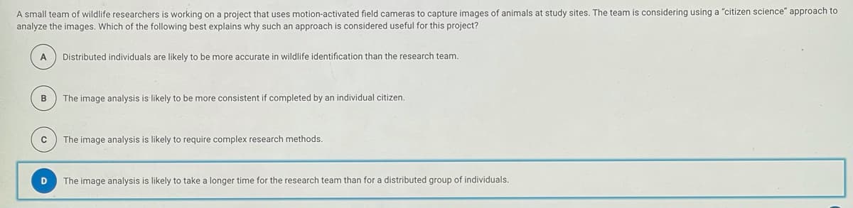 A small team of wildlife researchers is working on a project that uses motion-activated field cameras to capture images of animals at study sites. The team is considering using a "citizen science" approach to
analyze the images. Which of the following best explains why such an approach is considered useful for this project?
A
Distributed individuals are likely to be more accurate in wildlife identification than the research team.
B
The image analysis is likely to be more consistent if completed by an individual citizen.
The image analysis is likely to require complex research methods.
D
The image analysis is likely to take a longer time for the research team than for a distributed group of individuals.
