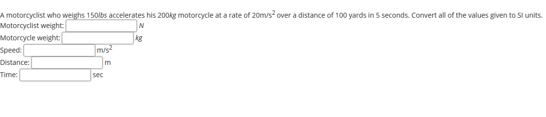 A motorcyclist who weighs 150/bs accelerates his 200kg motorcycle at a rate of 20m/s² over a distance of 100 yards in 5 seconds. Convert all of the values given to Sl units.
