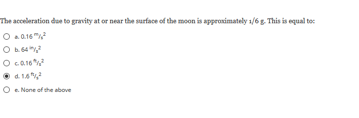 The acceleration due to gravity at or near the surface of the moon is approximately 1/6 g. This is equal to:
O a. 0.16 m?
O b. 64 in/2
O c.16 *,
d. 1.6 ,?
O e. None of the above
