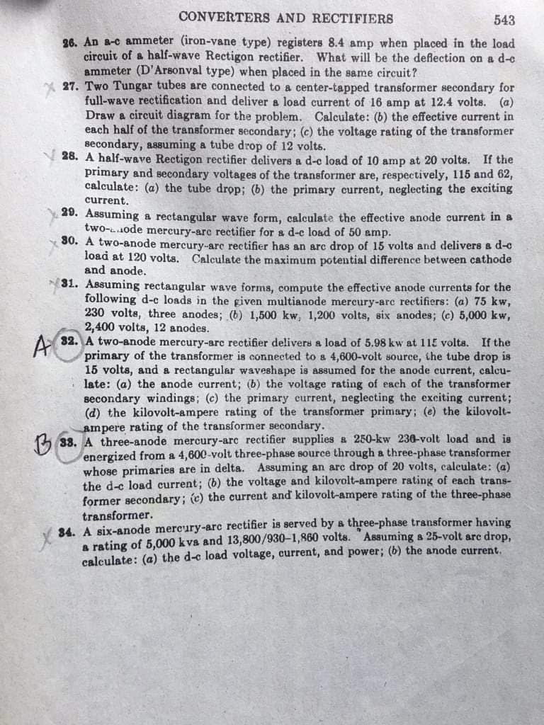 CONVERTERS AND RECTIFIERS
543
26. An a-c ammeter (iron-vane type) registers 8.4 amp when placed in the load
circuit of a half-wave Rectigon rectifier. What will be the deflection on a d-e
ammeter (D'Arsonval type) when placed in the same circuit?
27. Two Tungar tubes are connected to a center-tapped transformer secondary for
full-wave rectification and deliver a load current of 16 amp at 12.4 volts. (a)
Draw a circuit diagram for the problem. Calculate: (b) the effective current in
each half of the transformer secondary; (c) the voltage rating of the transformer
secondary, assuming a tube drop of 12 volts.
28. A half-wave Rectigon rectifier delivers a d-c load of 10 amp at 20 volts. If the
primary and secondary voltages of the transformer are, respectively, 115 and 62,
calculate: (a) the tube drop; (b) the primary current, neglecting the exciting
current.
29. Assuming a rectangular wave form, calculate the effective anode current in a
two-1ode mercury-arc rectifier for a d-c load of 50 amp.
80. A two-anode mercury-arc rectifier has an arc drop of 15 volts and delivers a d-c
load at 120 volts. Calculate the maximum potential difference between cathode
and anode.
31. Assuming rectangular wave forms, compute the effective anode currents for the
following d-c loads in the given multianode mercury-arc rectifiers: (a) 75 kw,
230 volts, three anodes; (b) 1,500 kw, 1,200 volts, six anodes; (c) 5,000 kw,
2,400 volts, 12 anodes.
82. A two-anode mercury-arc rectifier delivers a load of 5.98 kw at 115 volts. If the
primary of the transformer is connected to a 4,600-volt source, the tube drop is
15 volts, and a rectangular waveshape is assumed for the anode current, calcu-
late: (a) the anode current; (b) the voltage rating of each of the transformer
secondary windings; (e) the primary eurrent, neglecting the exciting current;
(d) the kilovolt-ampere rating of the transformer primary; (e) the kilovolt-
ampere rating of the transformer secondary.
5 38. A three-anode mercury-arc rectifier supplies a 250-kw 230-volt load and is
energized from a 4,600-volt three-phase source through a three-phase transformer
whose primaries are in delta. Assuming an arc drop of 20 volts, caleulate: (a)
the d-c load current; (b) the voltage and kilovolt-ampere rating of each trans-
former secondary; (c) the current and kilovolt-ampere rating of the three-phase
A
transformer.
34. A six-anode mercury-arc rectifier is served by & three-phase transformer having
a rating of 5,000 kva and 13,800/930-1,860 volts. Assuming a 25-volt arc drop,
calculate: (a) the d-e load voltage, current, and power; (b) the anode current.
