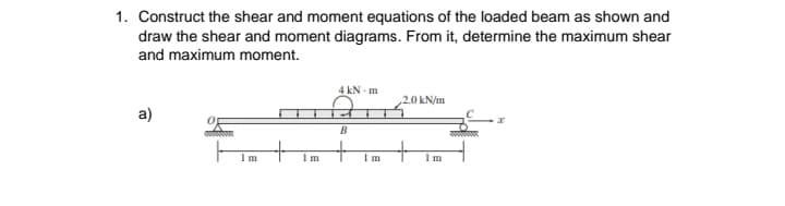 1. Construct the shear and moment equations of the loaded beam as shown and
draw the shear and moment diagrams. From it, determine the maximum shear
and maximum moment.
4 kN - m
,2.0 kN/m
a)
+
Im
I m
