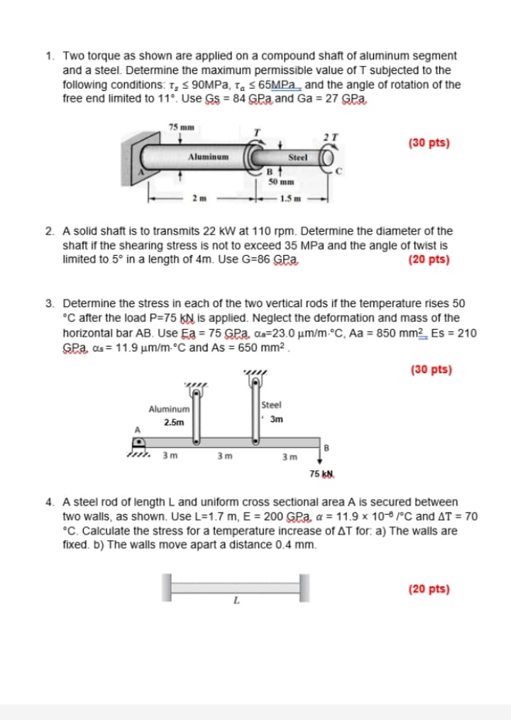 1. Two torque as shown are applied on a compound shaft of aluminum segment
and a steel. Determine the maximum permissible value of T subjected to the
following conditions: t, < 90MPa, ta S 65MPA_ and the angle of rotation of the
free end limited to 11°. Use Gs = 84 GPa and Ga = 27 GPa
75 mm
2T
(30 pts)
Aluminum
Steel
B
50 mm
2 m
1.5 m
2. A solid shaft is to transmits 22 kW at 110 rpm. Determine the diameter of the
shaft if the shearing stress is not to exceed 35 MPa and the angle of twist is
limited to 5° in a length of 4m. Use G=86 GPa
(20 pts)
3. Determine the stress in each of the two vertical rods if the temperature rises 50
°C after the load P=75 KN is applied. Neglect the deformation and mass of the
horizontal bar AB. Use Ea = 75 GPa, as=23.0 um/m-°C, Aa = 850 mm2_ Es = 210
GPa, as = 11.9 µm/m-°C and As = 650 mm² .
(30 pts)
Steel
Aluminum
3m
2.5m
B
3 m
3 m
3 m
75 kN.
4. A steel rod of length L and uniform cross sectional area A is secured between
two walls, as shown. Use L=1.7 m, E = 200 GPa, a = 11.9 x 10-6 /°C and AT = 70
°C. Calculate the stress for a temperature increase of AT for: a) The walls are
fixed. b) The walls move apart a distance 0.4 mm.
(20 pts)
L
