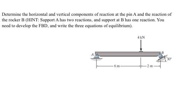 Determine the horizontal and vertical components of reaction at the pin A and the reaction of
the rocker B (HINT: Support A has two reactions, and support at B has one reaction. You
need to develop the FBD, and write the three equations of equilibrium).
6 m-
4 kN
2 m-
30°