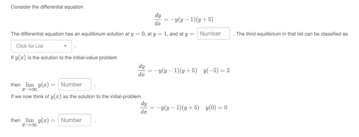 Consider the differential equation
dy
da
=-y(y - 1)(y + 5)
The differential equation has an equilibrium solution at y = 0, at y = 1, and at y = Number
Click for List
If y(x) is the solution to the initial-value problem
dy
da
then _lim y(x) = Number
X18
If we now think of y(x) as the solution to the initial-problem
then lim y(x) = Number
x-x
=
=-y(y-1)(y+5) y(-5) = 2
dy
da
-y(y-1)(y+5) y(0) = 0
. The third equilibrium in that list can be classified as