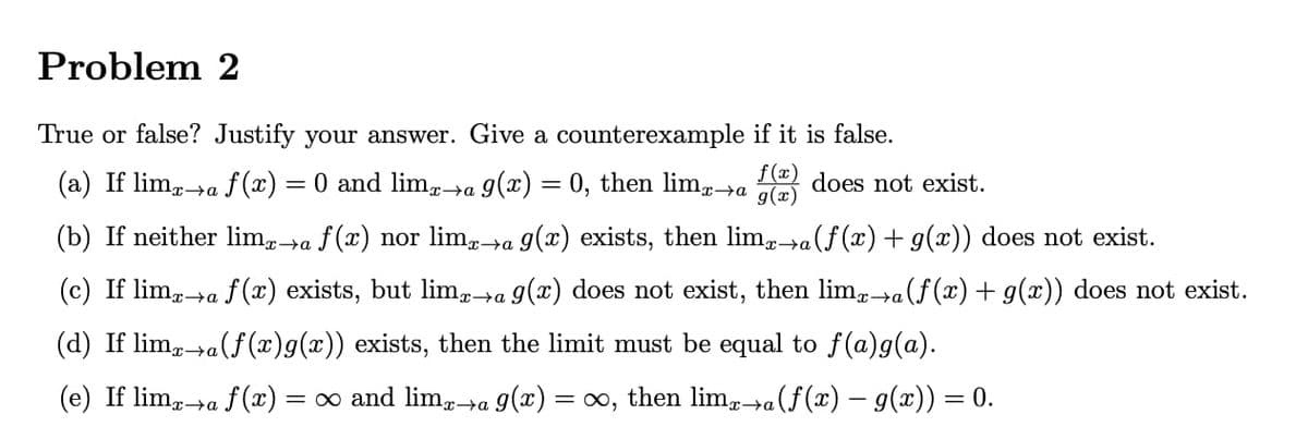 Problem 2
True or false? Justify your answer. Give a counterexample if it is false.
(a) If limx→a f(x) = 0 and limx→a g(x) = 0, then limx→a
f(x) does not exist.
g(x)
(b) If neither limx→a f(x) nor limx→a g(x) exists, then limx→a (f(x) + g(x)) does not exist.
(c) If limx→a f(x) exists, but limx→a g(x) does not exist, then limx→a (f(x) + g(x)) does not exist.
(d) If limx→a (f(x)g(x)) exists, then the limit must be equal to f(a)g(a).
(e) If limx→a f(x) =
= ∞ and limx→a 9(x) = ∞, then limx→a (ƒ(x) − g(x)) = 0.