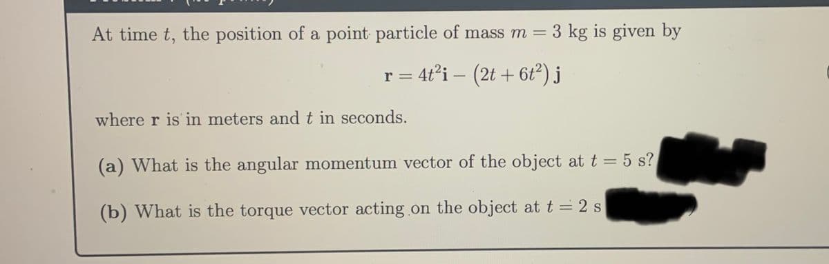 At time t, the position of a point particle of mass m =
3 kg is given by
r = 4t²i – (2t + 6tť?) j
where r is in meters and t in seconds.
(a) What is the angular momentum vector of the object at t = 5 s?
(b) What is the torque vector acting on the object at t = 2 s
%3D
