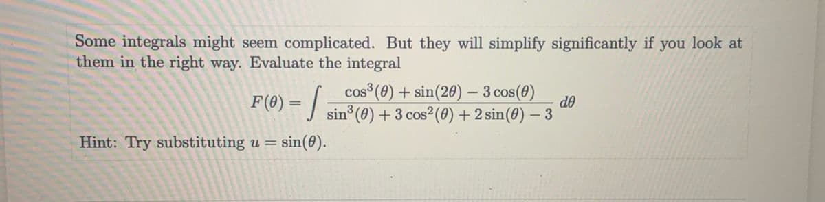 Some integrals might seem complicated. But they will simplify significantly if
them in the right way. Evaluate the integral
you
look at
cos³ (0) + sin(20) – 3 cos(0)
-
F(8) = |
do
%3D
sin (0) + 3 cos²(0) + 2 sin(0) - 3
Hint: Try substituting u = sin(0).
