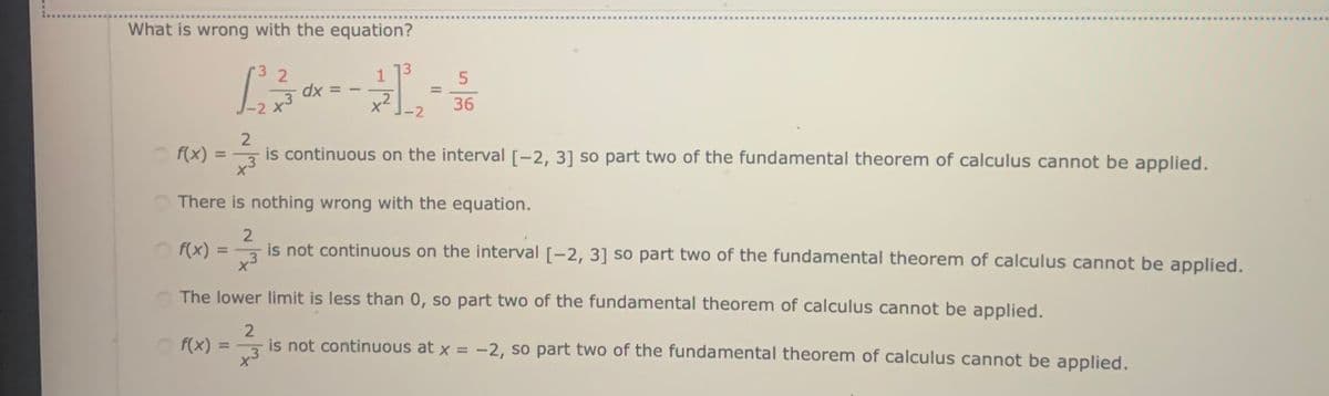 .....
What is wrong with the equation?
13
3 2
dx
-2 X
1
%3D
%3D
x2
-2
36
2
is continuous on the interval [-2, 3] so part two of the fundamental theorem of calculus cannot be applied.
f(x) =
%3D
O There is nothing wrong with the equation.
2
is not continuous on the interval [-2, 3] so part two of the fundamental theorem of calculus cannot be applied.
O f(x)
%3D
x3
The lower limit is less than 0, so part two of the fundamental theorem of calculus cannot be applied,
2
3
is not continuous at x = -2, so part two of the fundamental theorem of calculus cannot be applied.
O f(x) =
