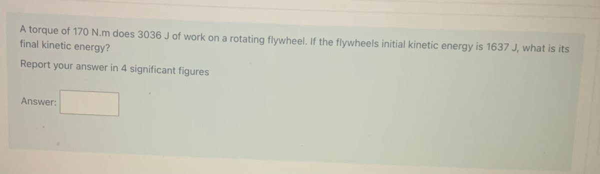 A torque of 170 N.m does 3036 J of work on a rotating flywheel. If the flywheels initial kinetic energy is 1637 J, what is its
final kinetic energy?
Report your answer in 4 significant figures
Answer:
