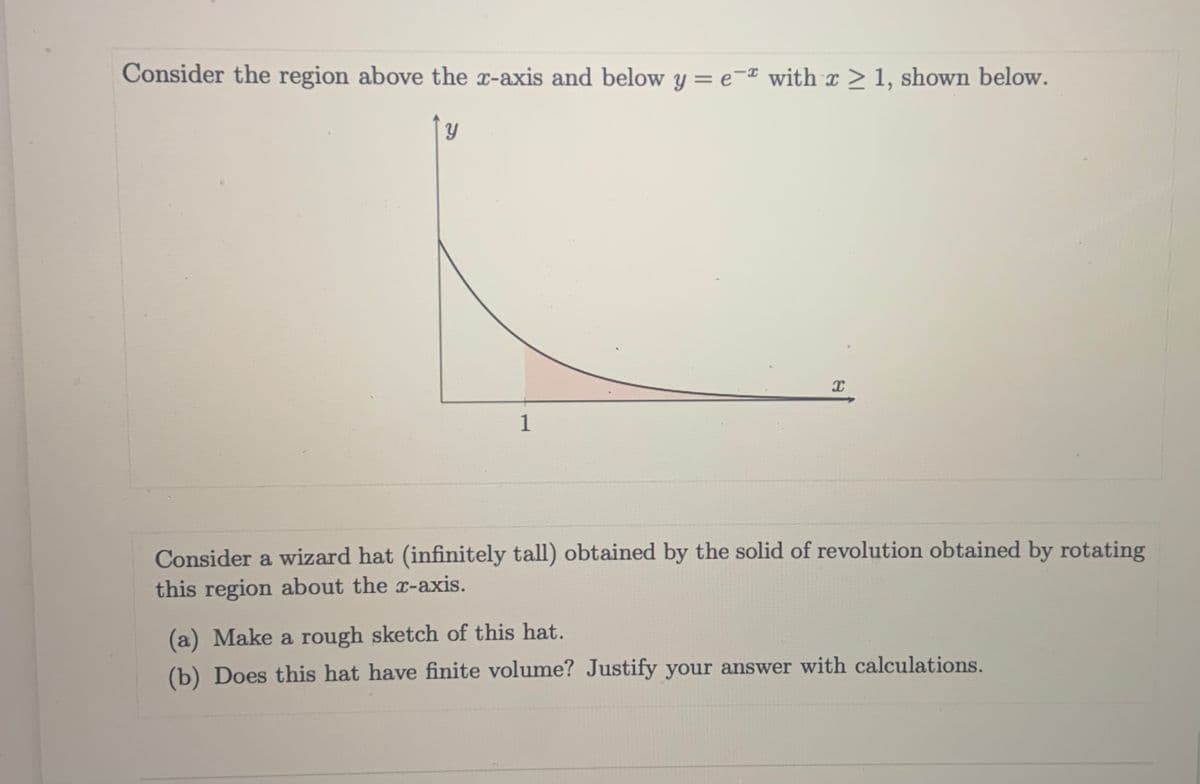 Consider the region above the x-axis and below y = e-¤ with x > 1, shown below.
1
Consider a wizard hat (infinitely tall) obtained by the solid of revolution obtained by rotating
this region about the x-axis.
(a) Make a rough sketch of this hat.
(b) Does this hat have finite volume? Justify your answer with calculations.
