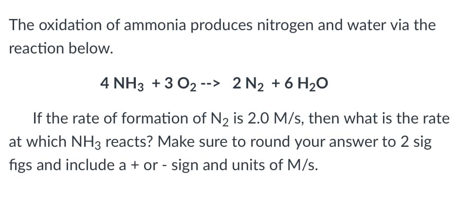 The oxidation of ammonia produces nitrogen and water via the
reaction below.
4 NH3 +3 02 --> 2 N₂ + 6H₂O
If the rate of formation of N₂ is 2.0 M/s, then what is the rate
at which NH3 reacts? Make sure to round your answer to 2 sig
figs and include a + or - sign and units of M/s.