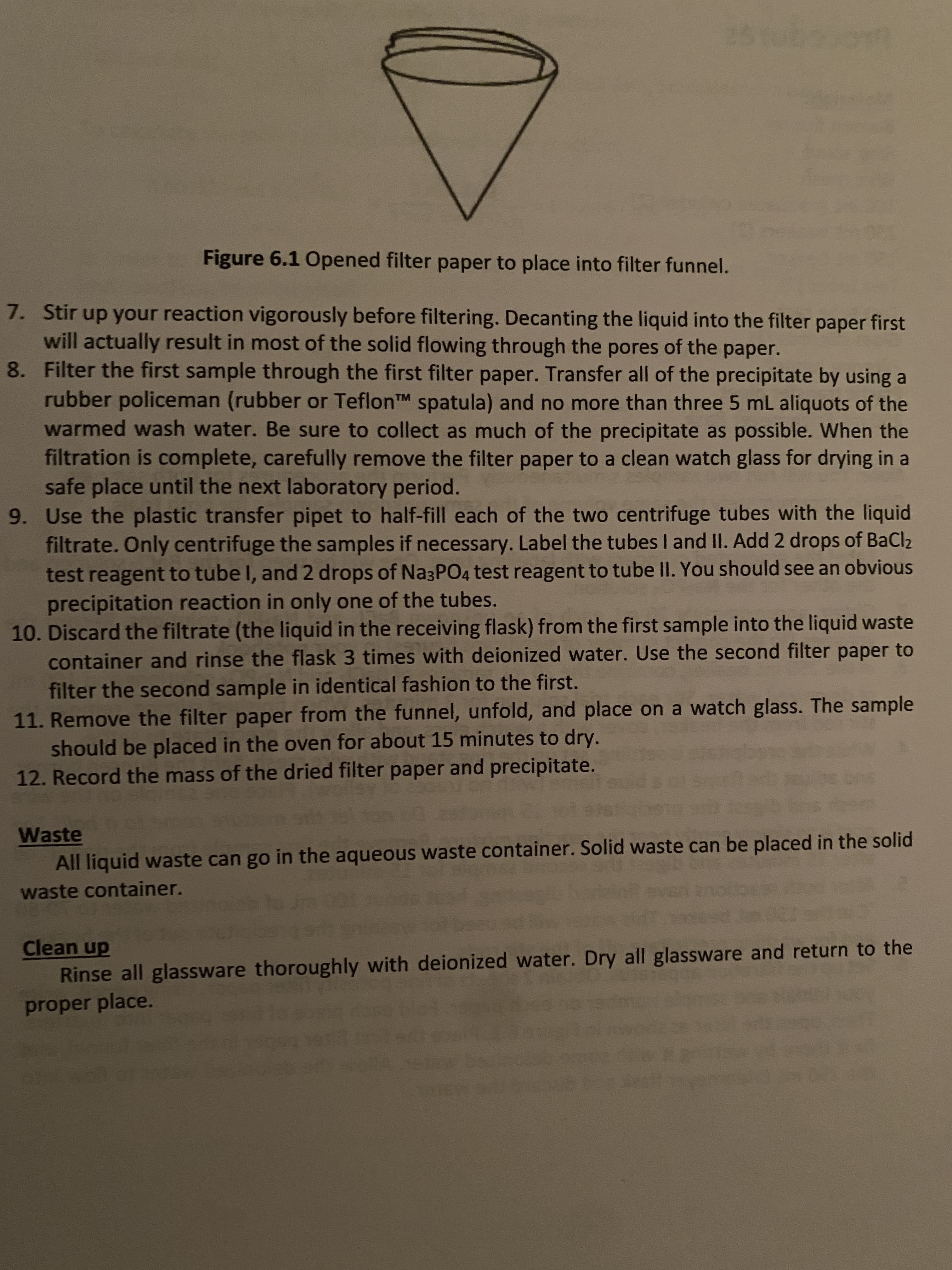 Figure 6.1 Opened filter paper to place into filter funnel.
7. Stir up your reaction vigorously before filtering. Decanting the liquid into the filter paper first
will actually result in most of the solid flowing through the pores of the paper.
8. Filter the first sample through the first filter paper. Transfer all of the precipitate by using a
rubber policeman (rubber or TeflonTM spatula) and no more than three 5 mL aliquots of the
warmed wash water. Be sure to collect as much of the precipitate as possible. When the
filtration is complete, carefully remove the filter paper to a clean watch glass for drying in a
safe place until the next laboratory period.
9. Use the plastic transfer pipet to half-fill each of the two centrifuge tubes with the liquid
filtrate. Only centrifuge the samples if necessary. Label the tubes I and II. Add 2 drops of BaCl2
test reagent to tube I, and 2 drops of Na3PO4 test reagent to tube II. You should see an obvious
precipitation reaction in only one of the tubes.
10. Discard the filtrate (the liquid in the receiving flask) from the first sample into the liquid waste
container and rinse the flask 3 times with deionized water. Use the second filter paper to
filter the second sample in identical fashion to the first.
11. Remove the filter paper from the funnel, unfold, and place on a watch glass. The sample
should be placed in the oven for about 15 minutes to dry.
12. Record the mass of the dried filter paper and precipitate.
Waste
All liquid waste can go in the aqueous waste container. Solid waste can be placed in the solid
waste container.
Clean up
Rinse all glassware thoroughly with deionized water. Dry all glassware and return to the
proper place.
