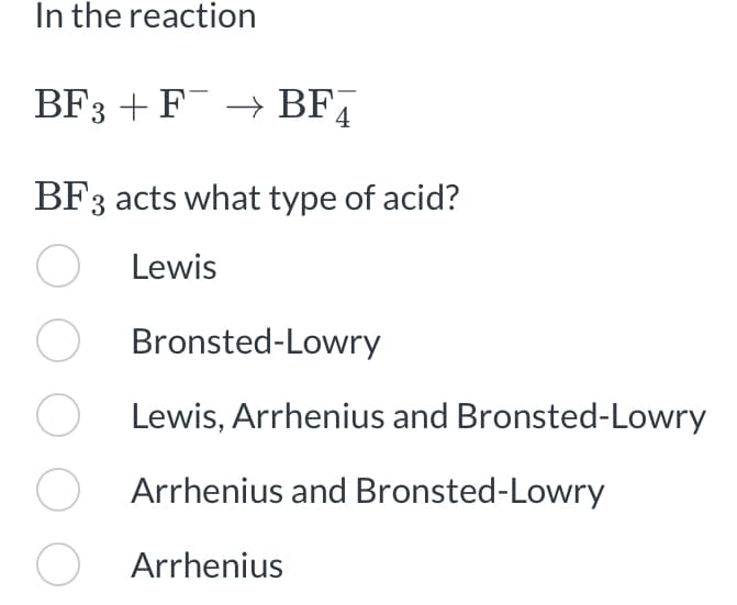 In the reaction
BF3 + F¯ → BF4
BF3 acts what type of acid?
O
Lewis
O
O
O
O
Bronsted-Lowry
Lewis, Arrhenius and Bronsted-Lowry
Arrhenius and Bronsted-Lowry
Arrhenius