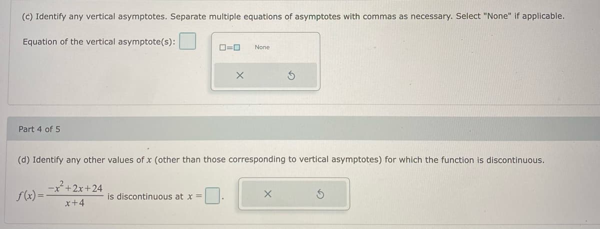(c) Identify any vertical asymptotes. Separate multiple equations of asymptotes with commas as necessary. Select "None" if applicable.
Equation of the vertical asymptote(s):
ロ=ロ
None
Part 4 of 5
(d) Identify any other values of x (other than those corresponding to vertical asymptotes) for which the function is discontinuous.
-x+2x+24
f(x) =
is discontinuous at x =
x+4
の
