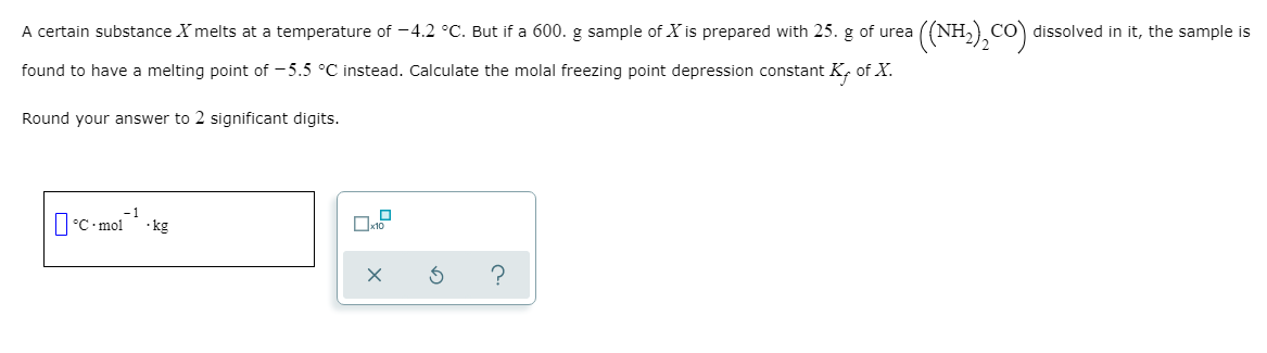 A certain substance X melts at a temperature of -4.2 °C. But if a 600. g sample of X is prepared with 25. g of urea
((NH-),Co) dissolved in it, the sample is
found to have a melting point of - 5.5 °C instead. Calculate the molal freezing point depression constant K, of X.
Round your answer to 2 significant digits.
-1
