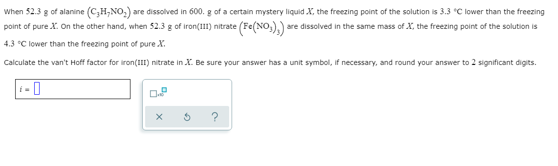When 52.3 g of alanine (C;H,NO,)
point of pure X. On the other hand, when 52.3 g of iron(III) nitrate (Fe(NO;),)
are dissolved in 600. g of a certain mystery liquid X, the freezing point of the solution is 3.3 °C lower than the freezing
are dissolved in the same mass of X, the freezing point of the solution is
4.3 °C lower than the freezing point of pure X.
Calculate the van't Hoff factor for iron(III) nitrate in X. Be sure your answer has a unit symbol, if necessary, and round your answer to 2 significant digits.
i =
