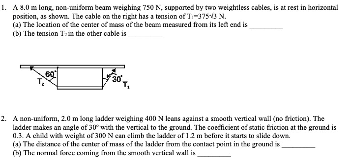 1. A 8.0 m long, non-uniform beam weighing 750 N, supported by two weightless cables, is at rest in horizontal
position, as shown. The cable on the right has a tension of T;=375V3 N.
(a) The location of the center of mass of the beam measured from its left end is
(b) The tension T2 in the other cable is
60
2. A non-uniform, 2.0 m long ladder weighing 400 N leans against a smooth vertical wall (no friction). The
ladder makes an angle of 30° with the vertical to the ground. The coefficient of static friction at the ground is
0.3. A child with weight of 300 N can climb the ladder of 1.2 m before it starts to slide down.
(a) The distance of the center of mass of the ladder from the contact point in the ground is
(b) The normal force coming from the smooth vertical wall is
