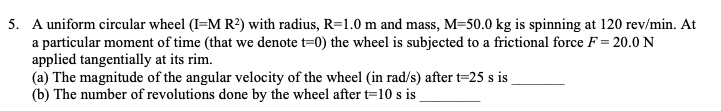 5. A uniform circular wheel (I=M R?) with radius, R=1.0 m and mass, M=50.0 kg is spinning at 120 rev/min. At
a particular moment of time (that we denote t=0) the wheel is subjected to a frictional force F = 20.0 N
applied tangentially at its rim.
(a) The magnitude of the angular velocity of the wheel (in rad/s) after t=25 s is
(b) The number of revolutions done by the wheel after t=10 s i
