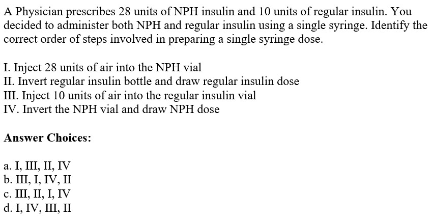 A Physician prescribes 28 units of NPH insulin and 10 units of regular insulin. You
decided to administer both NPH and regular insulin using a single syringe. Identify the
correct order of steps involved in preparing a single syringe dose.
I. Inject 28 units of air into the NPH vial
II. Invert regular insulin bottle and draw regular insulin dose
III. Inject 10 units of air into the regular insulin vial
IV. Invert the NPH vial and draw NPH dose
Answer Choices:
a. I, III, II, IV
b. III, I, IV, II
c. III, II, I, IV
d. I, IV, III, II
