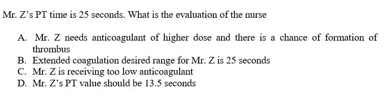 Mr. Z's PT time is 25 seconds. What is the evaluation of the nurse
A. Mr. Z needs anticoagulant of higher dose and there is a chance of formation of
thrombus
B. Extended coagulation desired range for Mr. Z is 25 seconds
C. Mr. Z is receiving too low anticoagulant
D. Mr. Z's PT value should be 13.5 seconds