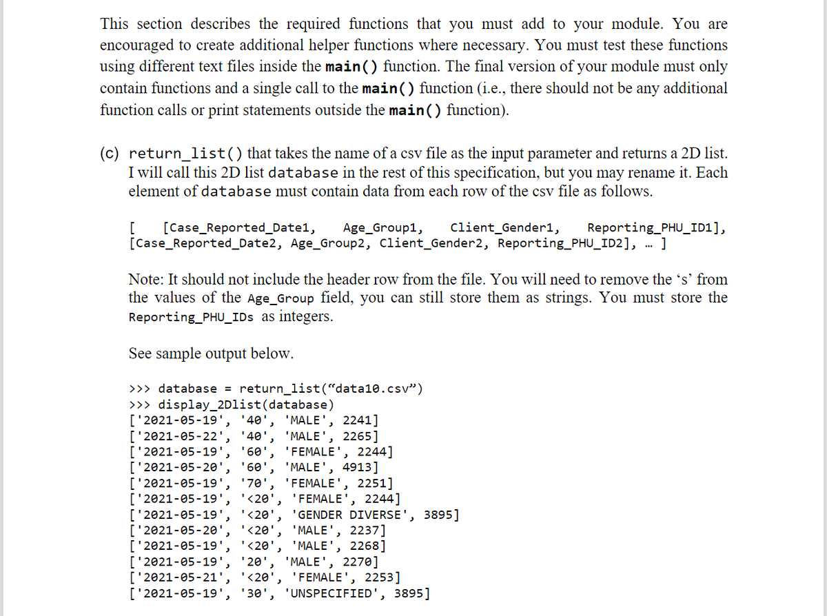 This section describes the required functions that you must add to your module. You are
encouraged to create additional helper functions where necessary. You must test these functions
using different text files inside the main() function. The final version of your module must only
contain functions and a single call to the main() function (i.e., there should not be any additional
function calls or print statements outside the main() function).
(c) return_list() that takes the name of a csv file as the input parameter and returns a 2D list.
I will call this 2D list database in the rest of this specification, but you may rename it. Each
element of database must contain data from each row of the csv file as follows.
[Case_Reported_Date1,
[
[Case_Reported_Date2, Age_Group2, Client_Gender2, Reporting_PHU_ID2],
Client_Gender1,
Reporting_PHU_ID1],
.. ]
Age_Group1,
Note: It should not include the header row from the file. You will need to remove the 's' from
the values of the Age_Group field, you can still sto
Reporting_PHU_IDs as integers.
them
strings. You must
re the
See sample output below.
>>> database = return_list(“data10.csv")
>>> display_2Dlist(database)
['2021-05-19',
['2021-05-22', '40',
['2021-05-19',
['2021-05-20',
['2021-05-19', '70'
['2021-05-19', '<20',
['2021-05-19'.
['2021-05-20',
['2021-05-19'
['2021-05-19', '20', 'MALE', 2270]
['2021-05-21', '<20', 'FEMALE', 2253]
['2021-05-19',
'40', 'MALE', 2241]
'MALE', 2265]
'FEMALE', 2244]
'MALE', 4913]
'FEMALE', 2251]
'FEMALE', 2244]
'GENDER DIVERSE', 3895]
'MALE', 2237]
'MALE', 2268]
'60
'60',
'<20'
'<20'
'<20'
'30', 'UNSPECIFIED', 3895]
