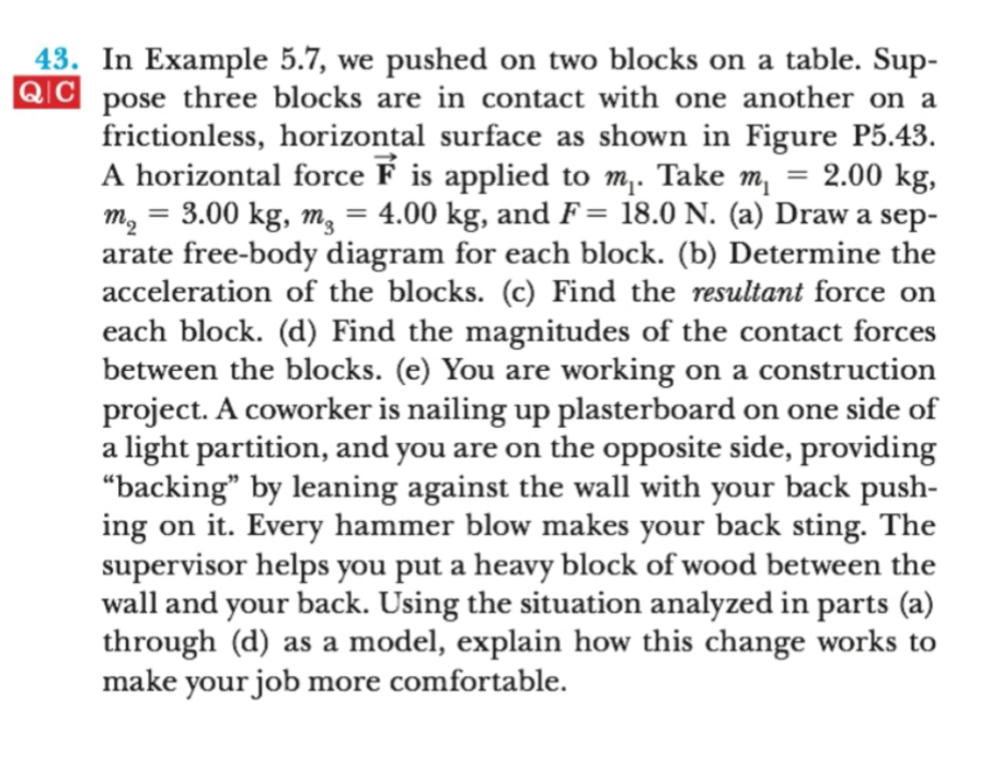 43. In Example 5.7, we pushed on two blocks on a table. Sup-
QC pose three blocks are in contact with one another on a
frictionless, horizontal surface as shown in Figure P5.43
A horizontal force F is applied to m,. Take m
m2 3.00 kg, m, = 4.00 kg, and F= 18.0 N. (a) Draw a sep-
arate free-body diagram for each block. (b) Determine the
acceleration of the blocks. (c) Find the resultant force on
each block. (d) Find the magnitudes of the contact forces
between the blocks. (e) You are working on a construction
project. A coworker is nailing up plasterboard on one side of
a light partition, and you are on the opposite side, providing
"backing" by leaning against the wall with your back push-
on it. Every hammer blow makes your back sting. The
2.00 kg,
ing
supervisor helps you put a heavy block of wood betwe en the
wall and your back. Using the situation analyzed in parts (a)
through (d) as a model, explain how this change works to
make your job
more comfortable.
