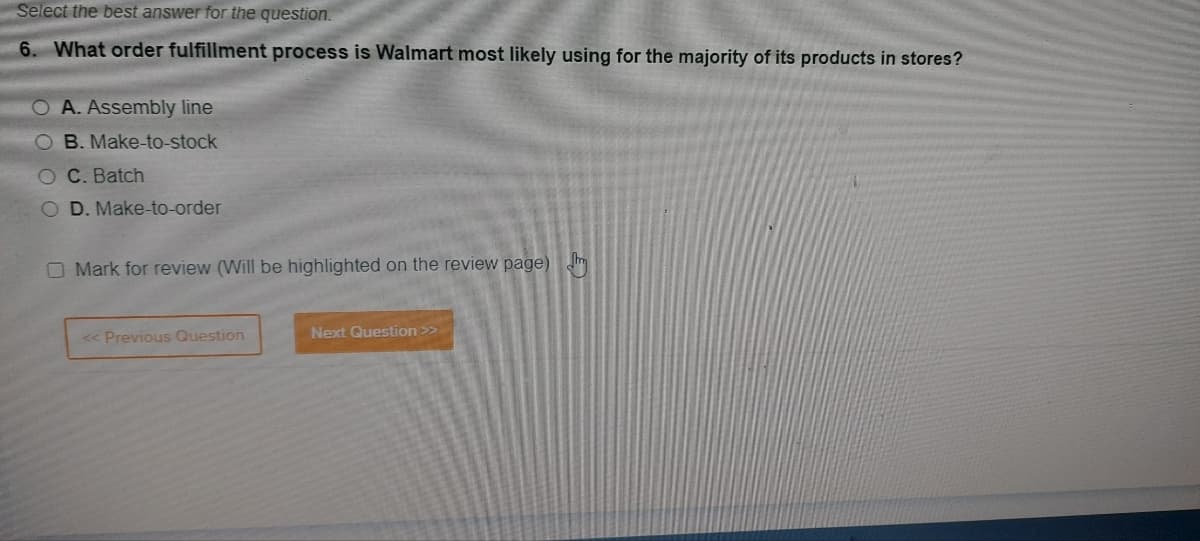 Select the best answer for the question.
6. What order fulfillment process is Walmart most likely using for the majority of its products in stores?
O A. Assembly line
OB. Make-to-stock
C. Batch
D. Make-to-order
O Mark for review (Will be highlighted on the review page) J
<< Previous Question
Next Question >>