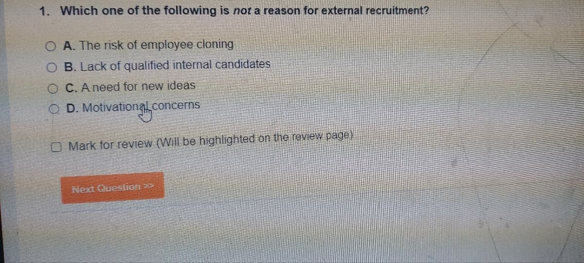 1. Which one of the following is not a reason for external recruitment?
O A. The risk of employee cloning
O B. Lack of qualified internal candidates
O C. A need for new ideas
ⒸD. Motivational concerns
Mark for review (Will be highlighted on the review page)
Next Question?