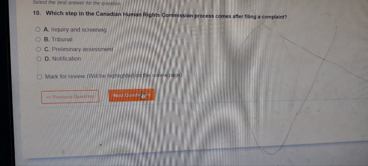 Select the best answer for the question
10. Which step in the Canadian Human Rights Commission process comes after filing a complaint?
O A. Inquiry and screening
OB. Tribunal
OC. Preliminary assessment
OD. Notification
Mark for review (Will be highlighted on the review page)
<< Previous Question
Next Questi