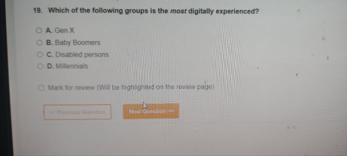 19. Which of the following groups is the most digitally experienced?
O A. Gen X
O B. Baby Boomers
O C. Disabled persons
O D. Millennials
Mark for review (Will be highlighted on the review page)
<< Previous Question
Next Questions