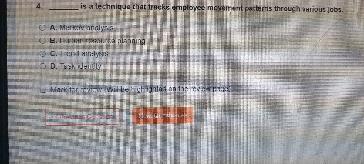 4.
is a technique that tracks employee movement patterns through various jobs.
OA. Markov analysis
O B. Human resource planning
OC. Trend analysis
OD. Task identity
Mark for review (Will be highlighted on the review page)
ce Previous Question
Next Question >>