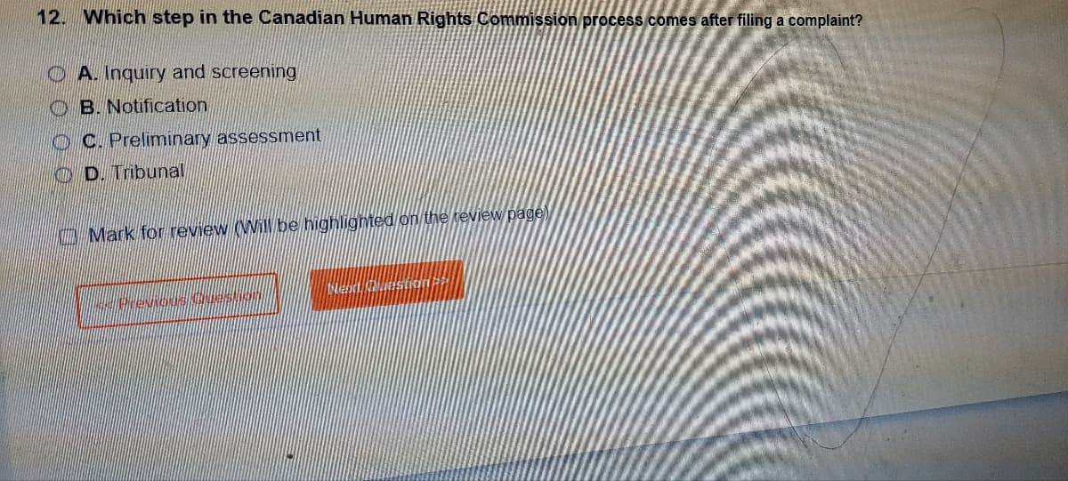 12. Which step in the Canadian Human Rights Commission process comes after filing a complaint?
A. Inquiry and screening
OB. Notification
OC. Preliminary assessment
D. Tribunal
Mark for review (Will be highlighted on the review page)
Preus question
