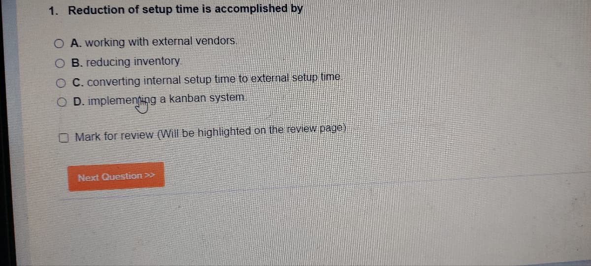 1. Reduction of setup time is accomplished by
O A. working with external vendors.
B. reducing inventory.
O C. converting internal setup time to external setup time
D. implementing a kanban system
O Mark for review (Will be highlighted on the review page)
Next Question >>