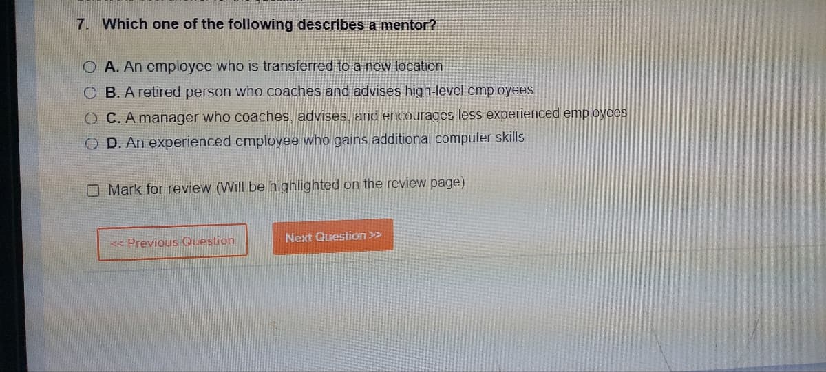 7. Which one of the following describes a mentor?
O A. An employee who is transferred to a new location
OB. A retired person who coaches and advises high-level employees
OC. A manager who coaches, advises, and encourages less experienced employees
D. An experienced employee who gains additional computer skills
Mark for review (Will be highlighted on the review page)
<< Previous Question
Next Question >>