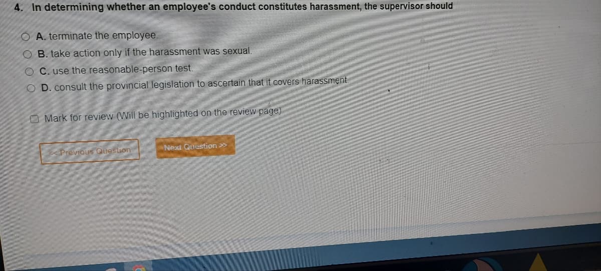 4. In determining whether an employee's conduct constitutes harassment, the supervisor should
OA. terminate the employee.
OB. take action only if the harassment was sexual.
OC. use the reasonable-person test.
O D. consult the provincial legislation to ascertain that it covers harassment.
Mark for review (Will be highlighted on the review page)
< Previous Question
Next Question >>>