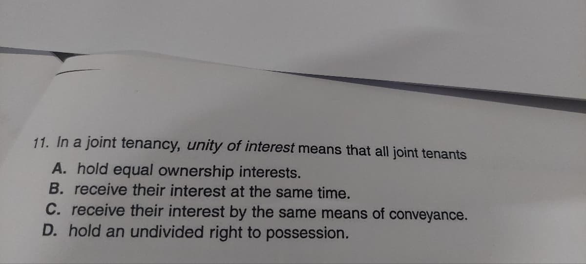 11. In a joint tenancy, unity of interest means that all joint tenants
A. hold equal ownership interests.
B. receive their interest at the same time.
C. receive their interest by the same means of conveyance.
D. hold an undivided right to possession.