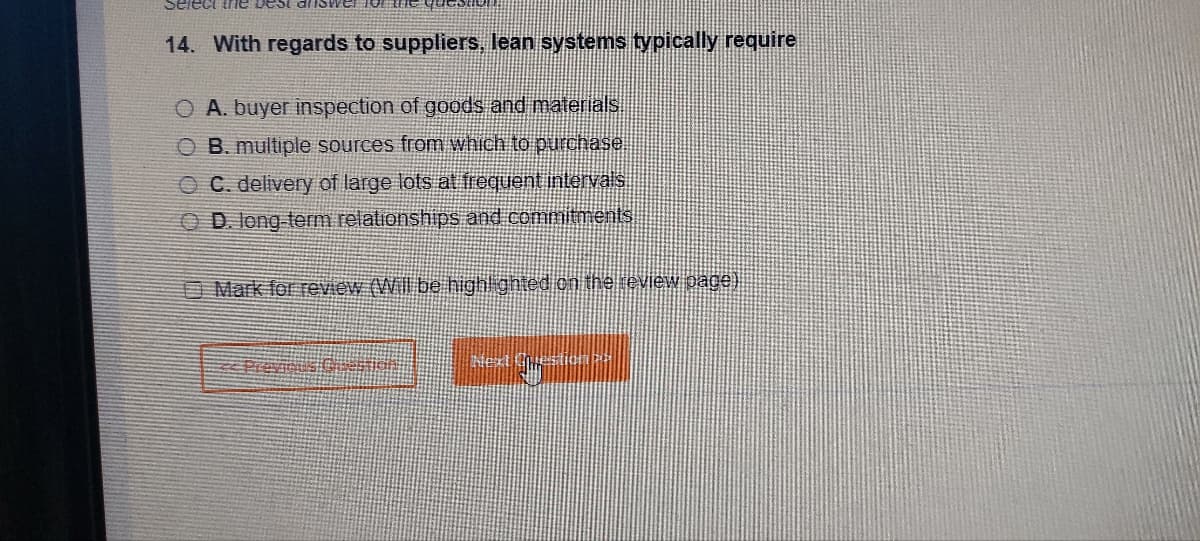 Select the best al
14. With regards to suppliers, lean systems typically require
O A. buyer inspection of goods and materials
OB. multiple sources from which to purchase
OC. delivery of large lots at frequent intervals
OD. long-term relationships and commitments
Mark for review (Will be highlighted on the review page)
<< Previous Question