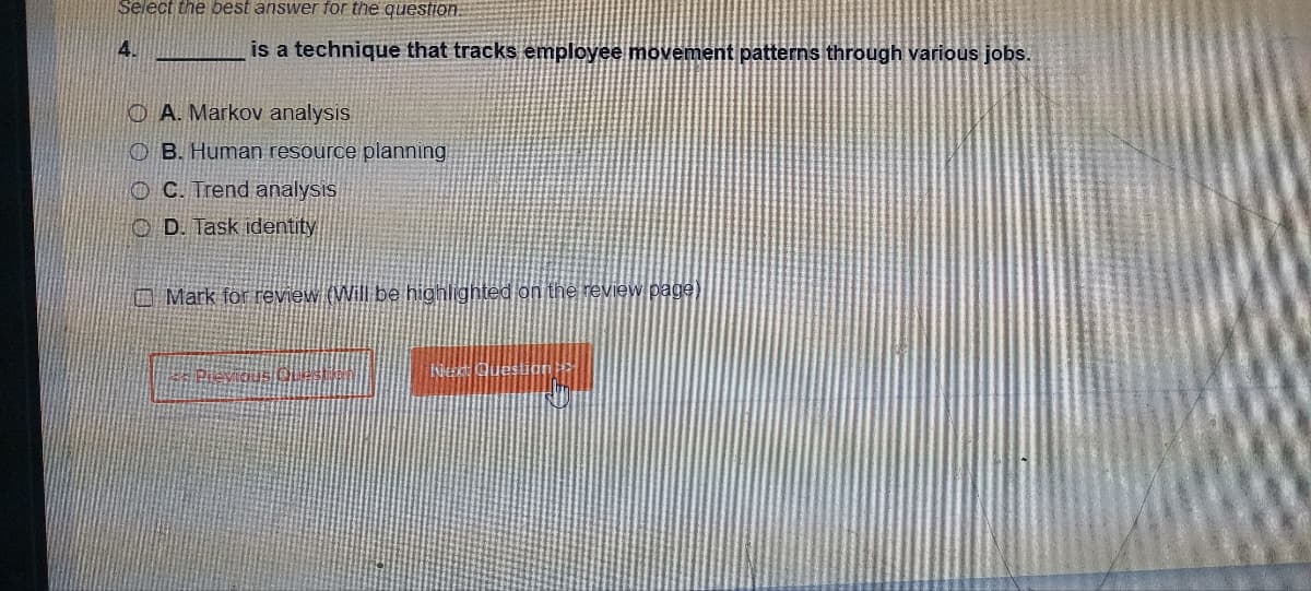 Select the best answer for the question.
4.
is a technique that tracks employee movement patterns through various jobs.
OA. Markov analysis
OB. Human resource planning
OC. Trend analysis
OD. Task identity
Mark for review (Will be highlighted on the review page)
Pievious Qu