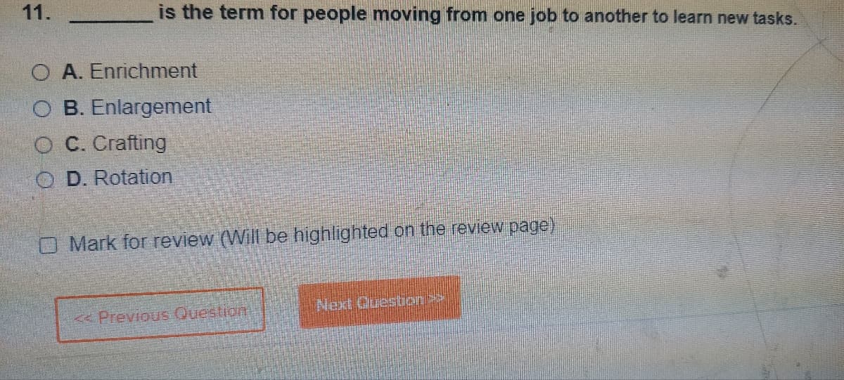 11.
is the term for people moving from one job to another to learn new tasks.
OA. Enrichment
O B. Enlargement
OC. Crafting
D. Rotation
OMark for review (Will be highlighted on the review page)
< Previous Question
Next Question >>
