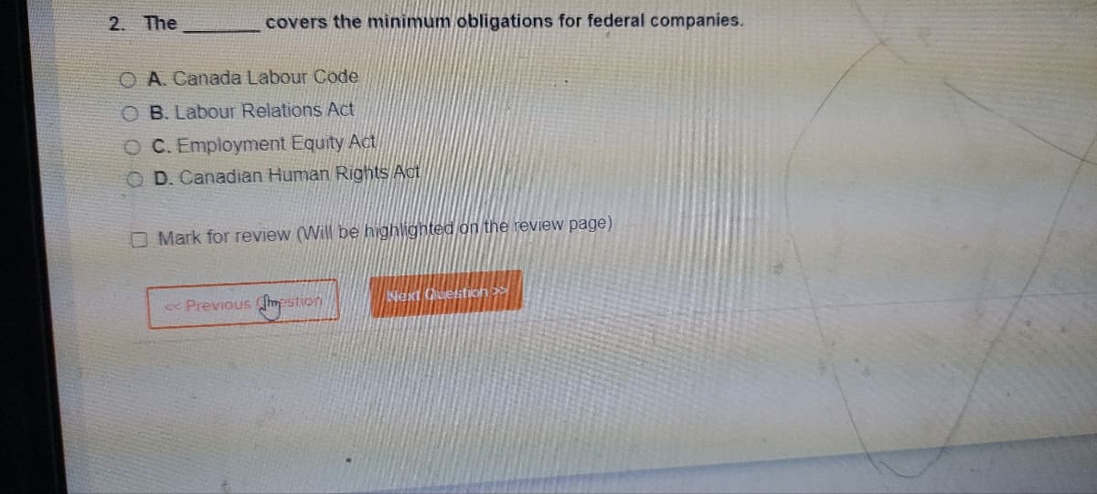 2. The
covers the minimum obligations for federal companies.
O A. Canada Labour Code
O B. Labour Relations Act
C. Employment Equity Act
O D. Canadian Human Rights Act
Mark for review (Will be highlighted on the review page)
<< Previous Chestion
Next Question >>