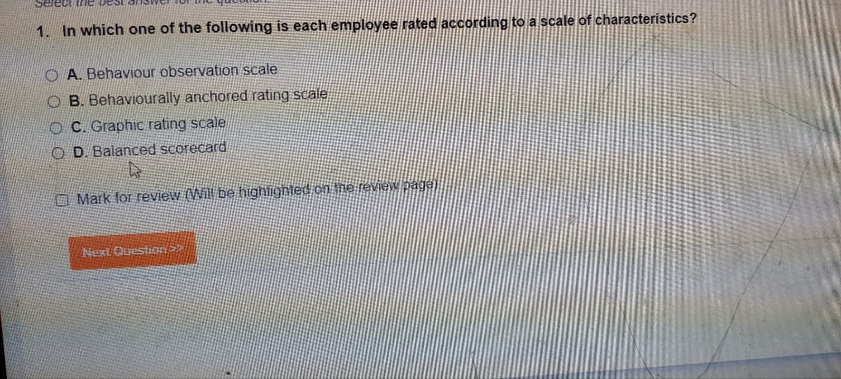 Select the best
1. In which one of the following is each employee rated according to a scale of characteristics?
A. Behaviour observation scale
B. Behaviourally anchored rating scale
OC. Graphic rating scale
OD. Balanced scorecard
Mark for review (Will be highlighted on the review pagel
Next Question>