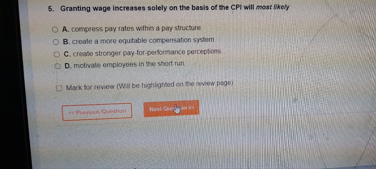 5. Granting wage increases solely on the basis of the CPI will most likely
O A. compress pay rates within a pay structure
O B. create a more equitable compensation system.
O C. create stronger pay-for-performance perceptions
OD. motivate employees in the short run
Mark for review (Will be highlighted on the review page)
Previous Question
sa Quelmondt||
