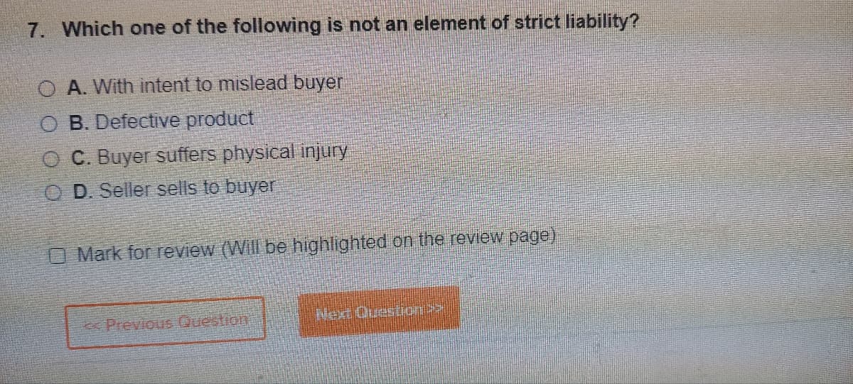 7. Which one of the following is not an element of strict liability?
OA. With intent to mislead buyer
O B. Defective product
C. Buyer suffers physical injury
OD. Seller sells to buyer
Mark for review (Will be highlighted on the review page)
Previous Question
Nex Questa”